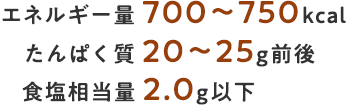 エネルギー量 700～750kcal たんぱく質 20～25g前後 食塩相当量 2.0g以下