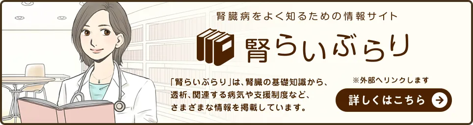 腎臓病をよく知るための情報サイト『腎らいぶらり』「腎らいぶらり」は、腎臓の基礎知識から、透析、関連する病気や支援制度など、さまざまな情報を掲載しています。詳しくはこちら ※ 外部へリンクします