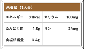 栄養価（1人分）エネルギー21kcal カリウム103mg たんぱく質1.8g リン24mg 食塩相当量0.4g