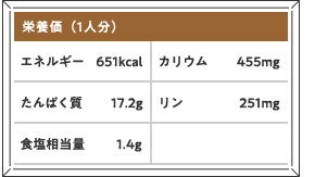 栄養価（1人分）エネルギー651kcal カリウム455mg たんぱく質17.2g リン251mg 食塩相当量1.4g