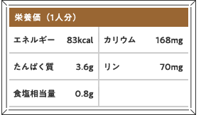 栄養価（1人分）エネルギー 83kcal カリウム 168mg たんぱく質 3.6g リン 70mg 食塩相当量 0.8g