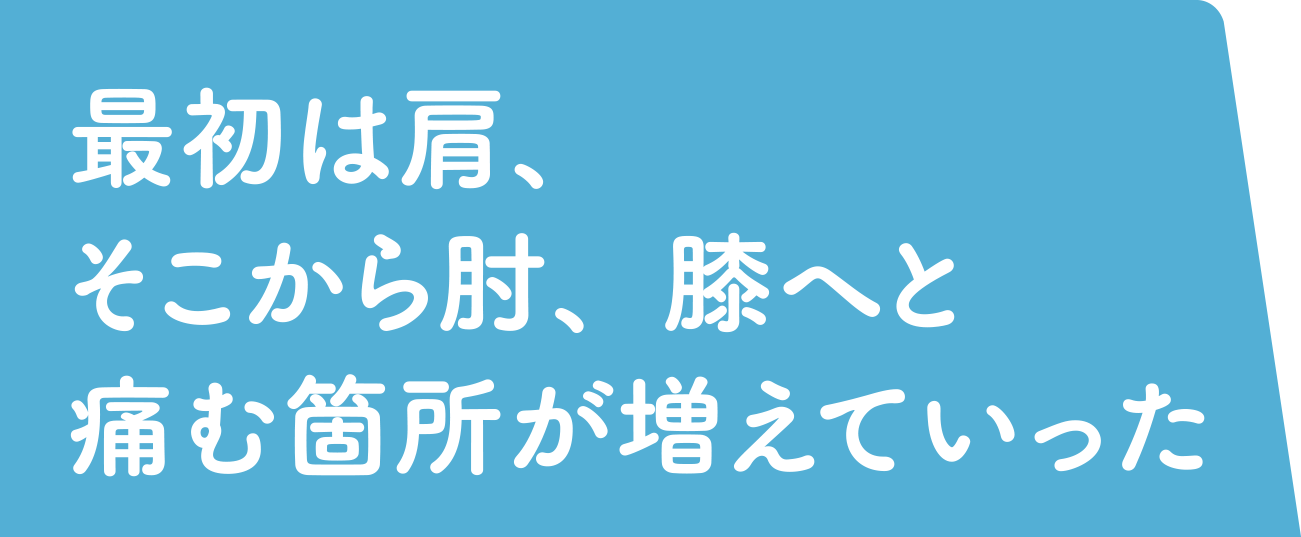 最初は肩、そこから肘、膝へと痛む箇所が増えていった