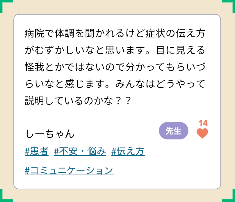病院で体調を聞かれるけど症状の伝え方がむずかしいなと思います。目に見える怪我とかではないので分かってもらいづらいなと感じます。みんなはどうやって説明しているのかな？？