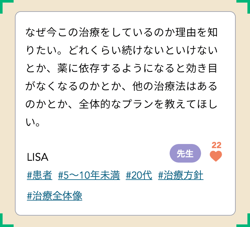 なぜ今この治療をしているのか理由を知りたい。どれくらい続けないといけないとか、薬に依存するようになると効き目がなくなるのかとか、他の治療法はあるのかとか、全体的なプランを教えてほしい。