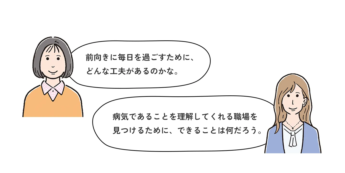 前向きに毎日を過ごすために、どんな工夫があるのかな。病気であることを理解してくれる職場を見つけるために、できることは何だろう。