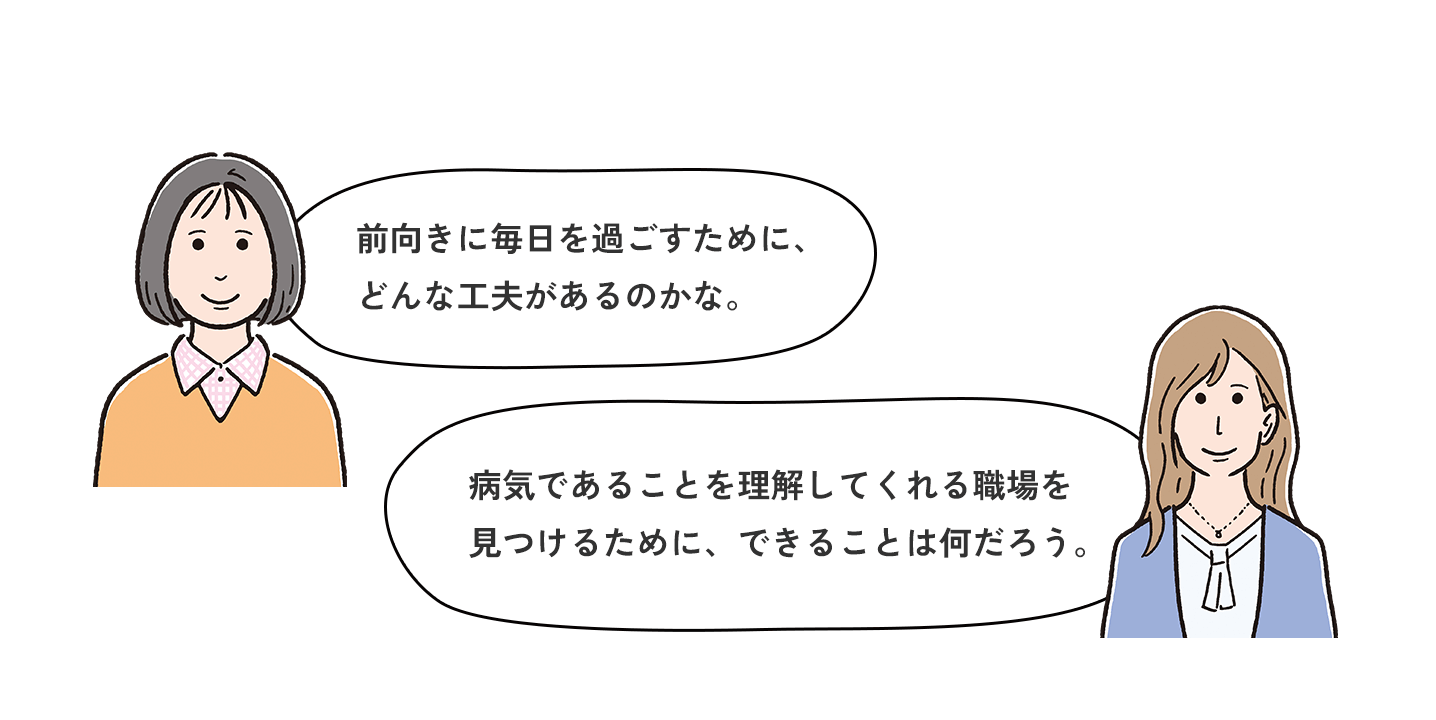 前向きに毎日を過ごすために、どんな工夫があるのかな。病気であることを理解してくれる職場を見つけるために、できることは何だろう。