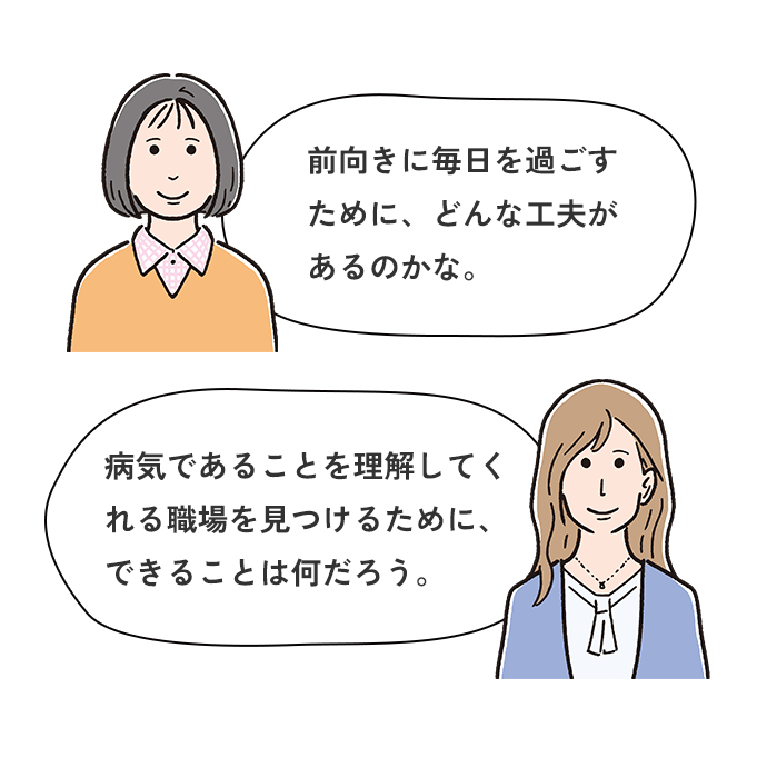 前向きに毎日を過ごすために、どんな工夫があるのかな。病気であることを理解してくれる職場を見つけるために、できることは何だろう。