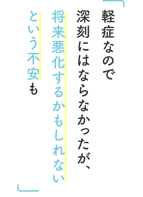 軽症なので深刻にはならなかったが、将来悪化するかもしれないという不安も