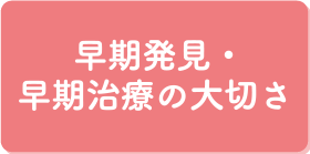 早期発見・早期治療の大切さ