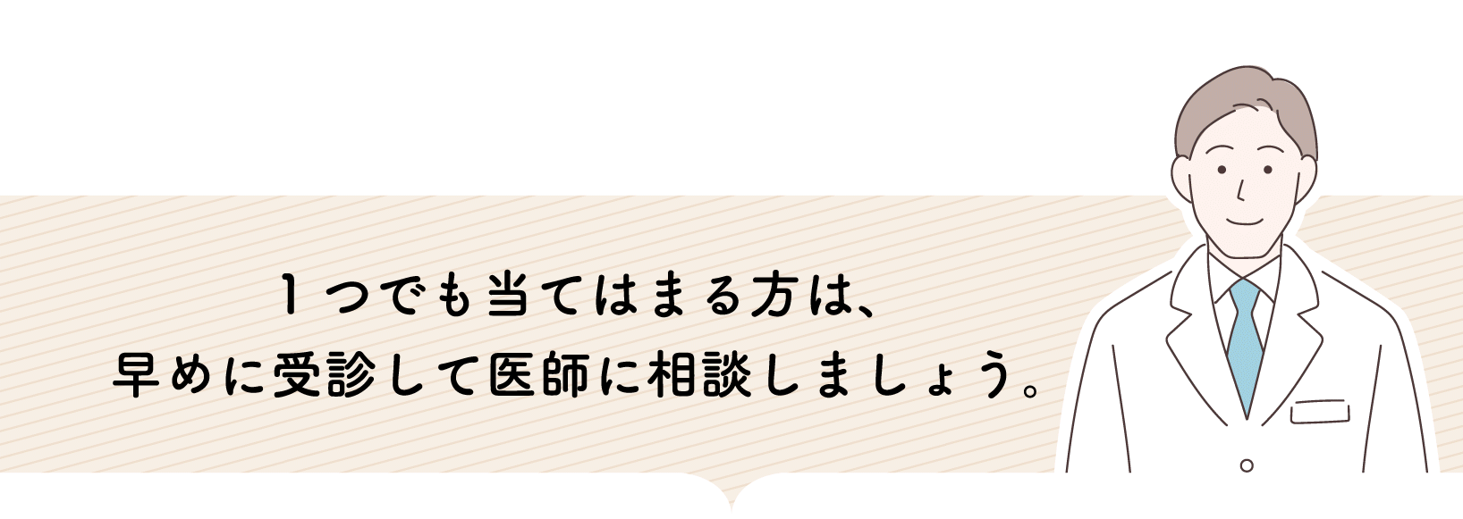 1つでも当てはまる方は、早めに受診して医師に相談しましょう。