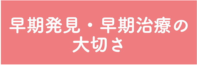 早期発見・早期治療の大切さ