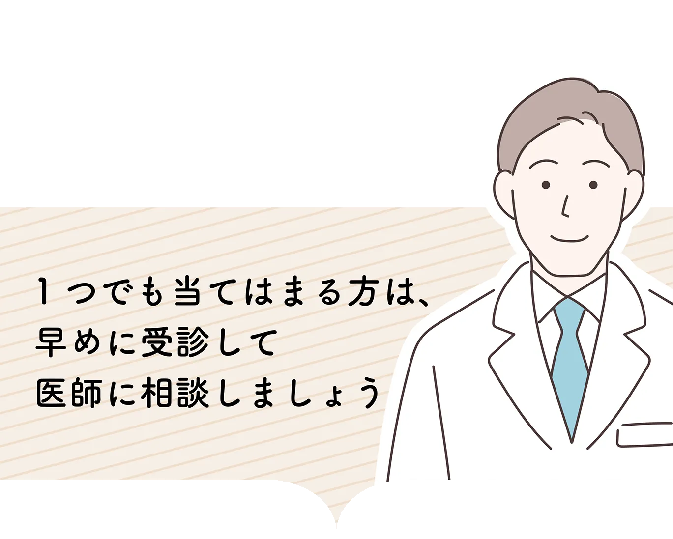 1つでも当てはまる方は、早めに受診して医師に相談しましょう。